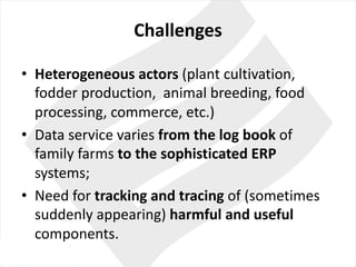 Challenges
• Heterogeneous actors (plant cultivation,	
fodder production,		animal breeding,	food
processing,	commerce,	etc.)
• Data	service	varies from the log	book of	
family farms to the sophisticated ERP
systems;
• Need for tracking	and	tracing	of	(sometimes
suddenly appearing)	harmful and	useful
components.	
 