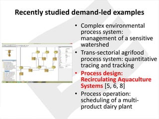 Recently studied demand-led examples
• Complex environmental
process system:	
management	of	a	sensitive
watershed
• Trans-sectorial agrifood
process system:	quantitative
tracing and	tracking
• Process design:	
Recirculating	Aquaculture
Systems [5,	6,	8]
• Process operation:	
scheduling of	a	multi-
product dairy plant
 