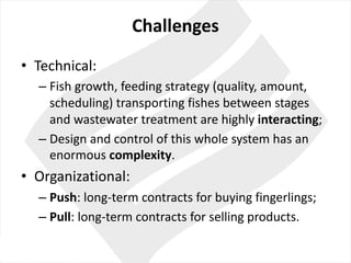 Challenges
• Technical:	
– Fish growth,	feeding strategy (quality,	amount,	
scheduling)	transporting fishes between stages
and	wastewater treatment are highly interacting;	
– Design	and	control of	this whole system has	an	
enormous complexity.	
• Organizational:	
– Push:	long-term contracts for buying fingerlings;
– Pull:	long-term contracts for selling products.
 
