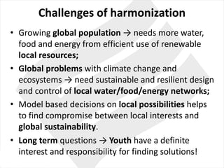 Challenges of	harmonization
• Growing global population →	needs	more	water,	
food and	energy	from efficient use of renewable
local	resources;
• Global	problems with climate change and	
ecosystems →	need sustainable and	resilient design	
and	control of	local	water/food/energy networks;
• Model based decisions on local	possibilities helps
to find compromise between local	interests and	
global sustainability.
• Long	term questions →	Youth have a	definite
interest	and	responsibility for finding solutions!
 