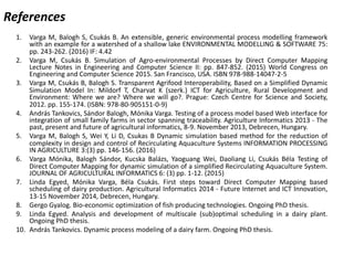 References
1. Varga M, Balogh S, Csukás B. An extensible, generic environmental process modelling framework
with an example for a watershed of a shallow lake ENVIRONMENTAL MODELLING & SOFTWARE 75:
pp. 243-262. (2016) IF: 4.42
2. Varga M, Csukás B. Simulation of Agro-environmental Processes by Direct Computer Mapping
Lecture Notes in Engineering and Computer Science II: pp. 847-852. (2015) World Congress on
Engineering and Computer Science 2015. San Francisco, USA. ISBN 978-988-14047-2-5
3. Varga M, Csukás B, Balogh S. Transparent Agrifood Interoperability, Based on a Simplified Dynamic
Simulation Model In: Mildorf T, Charvat K (szerk.) ICT for Agriculture, Rural Development and
Environment: Where we are? Where we will go?. Prague: Czech Centre for Science and Society,
2012. pp. 155-174. (ISBN: 978-80-905151-0-9)
4. András Tankovics, Sándor Balogh, Mónika Varga. Testing of a process model based Web interface for
integration of small family farms in sector spanning traceability. Agriculture Informatics 2013 - The
past, present and future of agricultural informatics, 8-9. November 2013, Debrecen, Hungary.
5. Varga M, Balogh S, Wei Y, Li D, Csukas B Dynamic simulation based method for the reduction of
complexity in design and control of Recirculating Aquaculture Systems INFORMATION PROCESSING
IN AGRICULTURE 3:(3) pp. 146-156. (2016)
6. Varga Mónika, Balogh Sándor, Kucska Balázs, Yaoguang Wei, Daoliang Li, Csukás Béla Testing of
Direct Computer Mapping for dynamic simulation of a simplified Recirculating Aquaculture System.
JOURNAL OF AGRICULTURAL INFORMATICS 6: (3) pp. 1-12. (2015)
7. Linda Egyed, Mónika Varga, Béla Csukás. First steps toward Direct Computer Mapping based
scheduling of dairy production. Agricultural Informatics 2014 - Future Internet and ICT Innovation,
13-15 November 2014, Debrecen, Hungary.
8. Gergo Gyalog. Bio-economic optimization of fish producing technologies. Ongoing PhD thesis.
9. Linda Egyed. Analysis and development of multiscale (sub)optimal scheduling in a dairy plant.
Ongoing PhD thesis.
10. András Tankovics. Dynamic process modeling of a dairy farm. Ongoing PhD thesis.
 