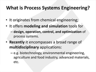 What is	Process Systems	Engineering?
• It originates from chemical engineering;
• It offers modeling	and	simulation tools for
– design,	operation,	control,	and	optimization of	
process systems.
• Recently it encompasses	a	broad range	of	
multidisciplinary applications:
– e.g.	biotechnology,	environmental engineering,	
agriculture and food industry,	advanced	materials,
etc.
 
