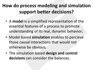 How do process modeling and	simulation
support better decisions?
• A	model is	a	simplified	representation	of	the
essential features of	a	process to	promote	
understanding	of	its real,	dynamic behavior;
• Model based simulation enables to	percieve
those causal interactions	that	would	not	
otherwise	be	obvious;
• The	simulation based design	and	control
decisions can consider the balances.
 