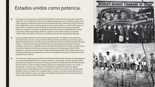 Estados unidos como potencia.
■ El proceso de inmigración que ha tenido Estados Unidos desde la segunda mitad del
siglo XIX, con el ingreso de más de 40 millones de personas a su territorio, quizás es el
mayor determinante del progreso que ha logrado alcanzar hasta el presente.Gracias a
este significativo número de inmigrantes en su mayoría del sur y centro de Europa, se
logró tener un grado de diversificación en la producción en los sectores agrícola e
industrial.Tal es el caso de la ciudad de NuevaYork en la que se establecieron la gran
mayoría de judíos expulsados de Rusia, quienes a partir de su trabajo constante
conformaron uno de los centros de manufactura textil más importantes del país.
■ Los principales alcances de este proceso de producción se reflejan en la expansión
económica de la nación y el crecimiento de las grandes ciudades, que junto a la gran
demanda de productos contribuyeron al perfeccionamiento y distribución del mercado
masivo. A pesar de la expansión industrial y de la emigración del campo hacia las
ciudades, se sostuvo un equilibrio entre el desarrollo industrial y del agro, gracias a que
en la IslasVírgenes del oeste se mantuvo la producción de bienes primarios. Esta
balanza en la producción, fortalece desde comienzos del siglo XX la independencia de
Estados Unidos para autoabastecerse casi en la totalidad de productos necesarios para
la población existente.
■ Al comenzar el siglo, bajo presidencia deTheodore Roosevelt, Estados Unidos adquiere
una importante experiencia en asuntos públicos, más energía y ansias de poder. Este
ambiente se refleja en el suceso de Panamá, donde Colombia pierde la soberanía sobre
este territorio y se le concede a Estados Unidos una franja para construir en canal, a
cambio de una suma de 10 millones de dólares. El conjunto de todos los logros
económicos, la estabilidad social y la expansión económica y territorial, marcan para
Estados Unidos, los pasos de un gigante que va a tener una total trascendencia en la
historia del siglo XX, como uno de los principales protagonistas en la intervención de
importantes asuntos internacionales.
 