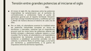 Tensión entre grandes potencias al iniciarse el siglo
xx.
■ Al iniciar el siglo XX, las relaciones entre las potencias
imperialistas se caracterizaron por el aumento de
contradicciones y ambiciones hasta el punto de
generarse guerras por el reparto territorial. Situación
que trajo consigo transformaciones y conflictos que van
a alterar de manera decisiva el destino de cada una de
ellas.
■ Por un lado, el colonialismo acentuó la rivalidad entre
las potencias industriales europeas en busca de
territorios y mercados, mientras que el imperialismo
provocó que los roces entre las potencias salieran del
ámbito europeo y abarcaran cualquier espacio a nivel
mundial. Por lo tanto, el colonialismo y el imperialismo
empeoraron las tensiones económicas, puesto que
tendieron a establecer economías cerradas con sus
colonias. Lo anterior llevó, en primer lugar, a una lucha
por territorios y, posteriormente, a la guerra de
impuestos entre los territorios repartidos.
 
