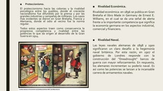 ■ Proteccionismo.
El proteccionismo hacia las colonias y la rivalidad
psicológica entre los pueblos, donde el creciente
nacionalismo fue difundido por la prensa y por las
grandes industrias y campañas de militares. Los casos
más evidentes se dieron en Gran Bretaña, Francia y
Alemania, donde el odio al vecino fue la norma
regular.
Todos estos aspectos traen como consecuencia la
progresiva competencia y rivalidad entre las
potencias lo que da origen al desarrollo de la Gran
Guerra en 1914.
■ Rivalidad Económica.
Rivalidad económica: en 1896 se publica en Gran
Bretaña el libro Made in Germany de Ernest E.
Williams, en el cual se da una señal de alerta
frente a la importante competencia que significa
la economía germana en los aspectos industrial,
comercial y financiero.
■ Rivalidad Naval.
Las leyes navales alemanas de 1898 y 1900
significaron un claro desafío a la hegemonía
naval británica. Por esta razón, en 1907 el
gobierno de Londres responde con la
construcción del “Dreadnought” barcos de
guerra con mayor reforzamiento. En respuesta,
los alemanes incrementan su poderío naval. Es
así como las potencias se lanzan a la incansable
carrera de armamentos navales.
 