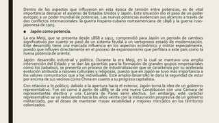 Dentro de los aspectos que influyeron en esta época de tensión entre potencias, es de vital
importancia destacar el ascenso de Estados Unidos y Japón. Esta situación dio el paso de un poder
europeo a un poder mundial de potencias. Las nuevas potencias evidencian sus alcances a través de
dos conflictos internacionales: la guerra hispano-cubano norteamericana de 1898 y la guerra ruso-
japonesa de 1905.
■ Japón como potencia.
La era Meiji, que se presenta desde 1868 a 1912, comprendió para Japón un periodo de cambios
significativos por cuanto se pasó de un sistema feudal a un vertiginoso estado de modernización.
Este desarrollo tiene una marcada influencia en los aspectos económico y militar especialmente,
puesto que influyen directamente en el proceso de expansionismo que perfilara a este país como la
nueva potencia de oriente.
Japón: desarrollo industrial y político. Durante la era Meiji, en la cual se mantuvo una amplia
intervención del Estado y se dan las garantías para la formación de grandes grupos empresariales
como los zaibatsus, se presenta un proceso de industrialización que se caracteriza por su acelerada
evolución atribuida a razones culturales y religiosas, puesto que en Japón se tuvo más importancia a
los valores comunitarios que a los individuales. Este amplio desarrollo le daría la seguridad de estar
por encima de sus vecinos como China en cuanto a su progreso capitalista.
Con relación a lo político, debido a la apertura hacia el exterior, Japón toma la idea de un gobierno
representativo. Fue así como a partir de 1889 se da una nueva Constitución con una Cámara de
representantes electiva y una Cámara de Pares semi electiva. Sin embargo, este carácter
representativo se va reduciendo hacia los años veinte con la instauración progresiva de un gobierno
militarizado, por el deseo de mantener mayor estabilidad y mejores mercados en los territorios
colonizados.
 