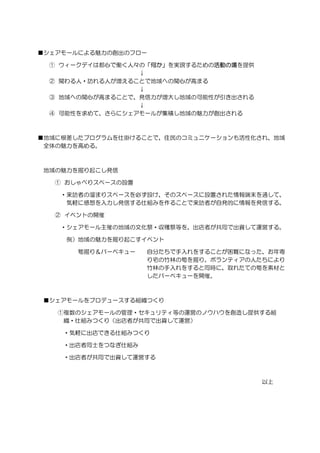 ■シェアモールによる魅力の創出のフロー
① ウィークデイは都心で働く人々の「何か」を実現するための活動の場を提供
↓
② 関わる人・訪れる人が増えることで地域への関心が高まる
↓
③ 地域への関心が高まることで、発信力が増大し地域の可能性が引き出される
↓
④ 可能性を求めて、さらにシェアモールが集積し地域の魅力が創出される
■地域に根差したプログラムを仕掛けることで、住民のコミュニケーションも活性化され、地域
全体の魅力を高める。
地域の魅力を掘り起こし発信
① おしゃべりスペースの設置
・来訪者の溜まりスペースを必ず設け、そのスペースに設置された情報端末を通して、
気軽に感想を入力し発信する仕組みを作ることで来訪者が自発的に情報を発信する。
② イベントの開催
・シェアモール主催の地域の文化祭・収穫祭等を、出店者が共同で出資して運営する。
例）地域の魅力を掘り起こすイベント
筍掘り＆バーベキュー 自分たちで手入れをすることが困難になった、お年寄
り宅の竹林の筍を掘り。ボランティアの人たちにより
竹林の手入れをすると同時に、取れたての筍を素材と
したバーベキューを開催。
■シェアモールをプロデュースする組織つくり
①複数のシェアモールの管理・セキュリティ等の運営のノウハウを創造し提供する組
織・仕組みつくり（出店者が共同で出資して運営）
・気軽に出店できる仕組みつくり
・出店者同士をつなぎ仕組み
・出店者が共同で出資して運営する
以上
 
