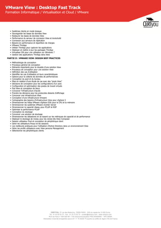 CERTYOU, 37 rue des Mathurins, 75008 PARIS - SAS au capital de 10 000 Euros
Tél : 01 42 93 52 72 - Fax : 01 70 72 02 72 - contact@certyou.com - www.certyou.com
RCS de Paris n° 804 509 461- TVA intracommunautaire FR03 804509461 - APE 8559A
Déclaration d’activité enregistrée sous le N° 11 75 52524 75 auprès du préfet de région d’Ile-de-France
VMware View : Desktop Fast Track
Formation Informatique / Virtualisation et Cloud / VMware
• Systèmes clients en mode kiosque
• Sauvegarder les bases de données View
• Restaurer les bases de données View
• Performance du serveur de connexion View et évolutivité
• Connexion aux serveurs de réplication
• Besoins en performance et répartition de charges
• VMware ThinApp
• Utiliser ThinApp pour capturer les applications
• Déployer et mettre à jour les packages ThinApp
• Virtualiser IE6 pour une utilisation sur Windows 7
• Gestion des applications ThinApp dans View
PARTIE II : VMWARE VIEW: DESIGN BEST PRACTICES
• Méthodologie de conception
• Processus général de conception
• Eléments importants pour la réussite d'une solution View
• Processus de conception pour une solution View
• Définition des cas d'utilisation
• Identifier les cas d'utilisation et leurs caractéristiques
• Options pour la collecte de données de performances
• Conception du pool et du bureau
• Mise en relation d'une étude de cas avec des "pools View"
• Décisions de conception pour les configurations d'un pool.
• Configuration et optimisation des postes de travail virtuels
• Pod View et conception de blocs
• Concevoir l'infrastructure d'accès
• Prendre les décisions pour les protocoles distants d'affichage
• Concevoir une infrastructure View
• Conception d'une infrastructure Vmware
• Cartographie des besoins d'infrastructure View pour vSphere 5
• Dimensionner les hôtes VMware vSphere ESXi pour le CPU et la mémoire
• Dimensionner les systèmes VMware vCenter Server
• Dimensionner la capacité réseau pour PCoIP et RDP
• Optimiser la performance PCoIP
• Conception du stockage
• Concevoir une solution de stockage
• Dimensionner les datastores en se basant sur les métriques de capacité et de performance
• Déployer le stockage de niveau pour les clones liés View Composer
• Session utilisateur final et conception de périphérique client
• Gérer les utilisateurs finaux et les sessions
• Les meilleures pratiques pour l'utilisation d'Active Directory dans un environnement View
• Gérer les profils utilisateurs avec View persona Management
• Sélectionner les périphériques clients
 