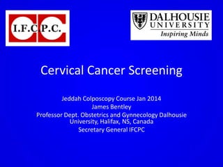 Cervical Cancer Screening
Jeddah Colposcopy Course Jan 2014
James Bentley
Professor Dept. Obstetrics and Gynnecology Dalhousie
University, Halifax, NS, Canada
Secretary General IFCPC
 