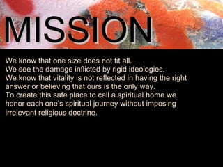 MISSION   We know that one size does not fit all.  We see the damage inflicted by rigid ideologies.  We know that vitality is not reflected in having the right answer or believing that ours is the only way.  To create this safe place to call a spiritual home we honor each one’s spiritual journey without imposing irrelevant religious doctrine.    