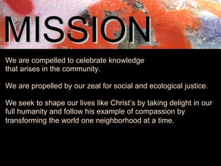 MISSION   We are compelled to celebrate knowledge  that arises in the community.   We are propelled by our zeal for social and ecological justice.  We seek to shape our lives like Christ’s by taking delight in our full humanity and follow his example of compassion by transforming the world one neighborhood at a time.    