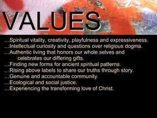 VALUES   … Spiritual vitality, creativity, playfulness and expressiveness. … Intellectual curiosity and questions over religious dogma. … Authentic living that honors our whole selves and           celebrates our differing gifts. … Finding new forms for ancient spiritual patterns. … Rising above labels to share our truths through story. … Genuine and accountable community. … Ecological and social justice. … Experiencing the transforming love of Christ. 