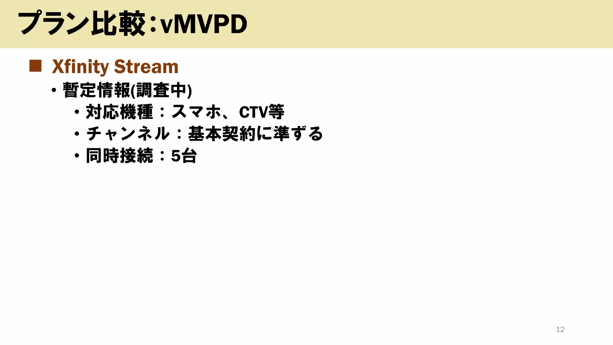 12
プラン比較：vMVPD
◼ Xfinity Stream
• 暫定情報(調査中)
• 対応機種：スマホ、CTV等
• チャンネル：基本契約に準ずる
• 同時接続：5台
 