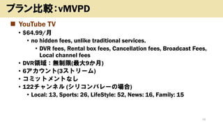 ◼ YouTube TV
• $64.99/月
• no hidden fees, unlike traditional services.
• DVR fees, Rental box fees, Cancellation fees, Broadcast Fees,
Local channel fees
• DVR領域：無制限(最大9か月)
• 6アカウント(3ストリーム)
• コミットメントなし
• 122チャンネル (シリコンバレーの場合)
• Local: 13, Sports: 26, LifeStyle: 52, News: 16, Family: 15
19
プラン比較：vMVPD
 