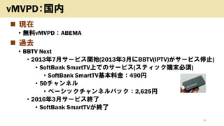◼ 現在
• 無料vMVPD：ABEMA
◼ 過去
• BBTV Next
• 2013年7月サービス開始(2013年3月にBBTV(IPTV)がサービス停止)
• SoftBank SmartTV上でのサービス(スティック端末必須)
• SoftBank SmartTV基本料金：490円
• 50チャンネル
• ベーシックチャンネルパック：2,625円
• 2016年3月サービス終了
• SoftBank SmartTVが終了
24
vMVPD：国内
 