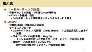 ◼ コードカッティング(米国)
• 有料チャンネル契約：7年間で2,650万解約
• CATVネット接続：増加
• CATV各社：ネット接続収入＞チャンネルサービス収入
◼ vMVPD
• 会員数(米国)：約1,420万(2022)
• サービスアプローチ
• CATVのオプション(代表例：Xfinity Stream) ♯上記会員数には含まず
• 無料
• スキニーバンドル(代表例：Sling TV)
• チャンネル数を絞った安価なサービス、パッケージ選択が豊富
• 付加サービス(代表例：YouTube TV)
• CATVと同程度のチャンネル、付加機能が無料
25
まとめ
 