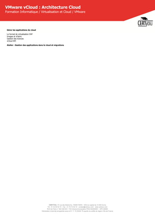 CERTYOU, 37 rue des Mathurins, 75008 PARIS - SAS au capital de 10 000 Euros
Tél : 01 42 93 52 72 - Fax : 01 70 72 02 72 - contact@certyou.com - www.certyou.com
RCS de Paris n° 804 509 461- TVA intracommunautaire FR03 804509461 - APE 8559A
Déclaration d’activité enregistrée sous le N° 11 75 52524 75 auprès du préfet de région d’Ile-de-France
VMware vCloud : Architecture Cloud
Formation Informatique / Virtualisation et Cloud / VMware
Gérer les applications du cloud
Le format de virtualisation OVF
Images et vFabric
Gestion des licences
vCloud API
Atelier : Gestion des applications dans le cloud et migrations
 