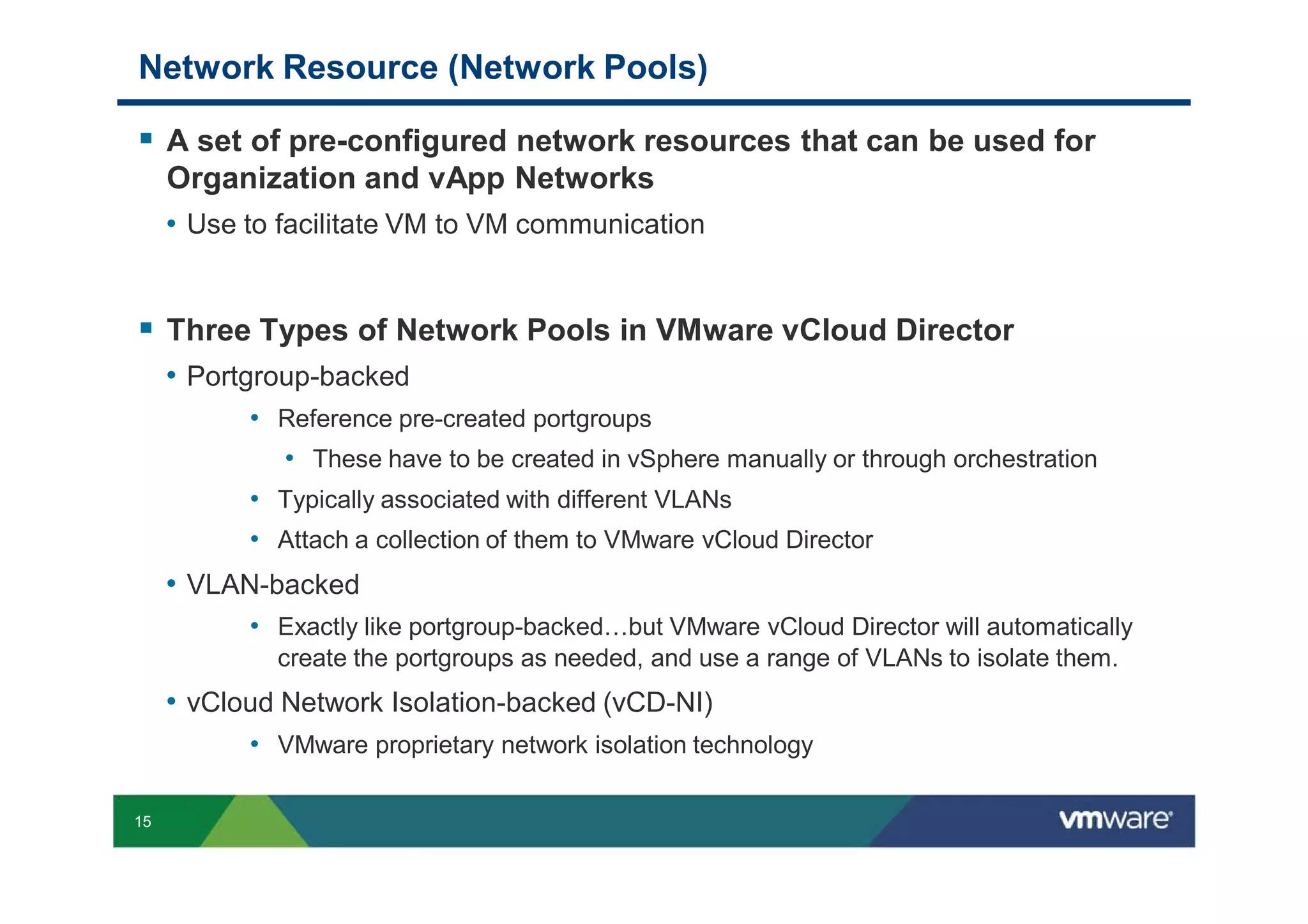Network Resource (Network Pools)

     A set of pre-configured network resources that can be used for
     Organization and vApp Networks
     • Use to facilitate VM to VM communication


     Three Types of Network Pools in VMware vCloud Director
     • Portgroup-backed
           • Reference pre-created portgroups
             • These have to be created in vSphere manually or through orchestration
           • Typically associated with different VLANs
           • Attach a collection of them to VMware vCloud Director
     • VLAN-backed
           • Exactly like portgroup-backed…but VMware vCloud Director will automatically
             create the portgroups as needed, and use a range of VLANs to isolate them.
     • vCloud Network Isolation-backed (vCD-NI)
           • VMware proprietary network isolation technology

15
 