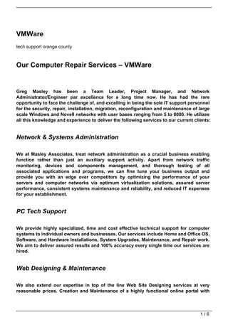 VMWare
tech support orange county



Our Computer Repair Services – VMWare


Greg Masley has been a Team Leader, Project Manager, and Network
Administrator/Engineer par excellence for a long time now. He has had the rare
opportunity to face the challenge of, and excelling in being the sole IT support personnel
for the security, repair, installation, migration, reconfiguration and maintenance of large
scale Windows and Novell networks with user bases ranging from 5 to 8000. He utilizes
all this knowledge and experience to deliver the following services to our current clients:


Network & Systems Administration

We at Masley Associates, treat network administration as a crucial business enabling
function rather than just an auxiliary support activity. Apart from network traffic
monitoring, devices and components management, and thorough testing of all
associated applications and programs, we can fine tune your business output and
provide you with an edge over competitors by optimizing the performance of your
servers and computer networks via optimum virtualization solutions, assured server
performance, consistent systems maintenance and reliability, and reduced IT expenses
for your establishment.


PC Tech Support

We provide highly specialized, time and cost effective technical support for computer
systems to individual owners and businesses. Our services include Home and Office OS,
Software, and Hardware Installations, System Upgrades, Maintenance, and Repair work.
We aim to deliver assured results and 100% accuracy every single time our services are
hired.


Web Designing & Maintenance

We also extend our expertise in top of the line Web Site Designing services at very
reasonable prices. Creation and Maintenance of a highly functional online portal with




                                                                                      1/6
 