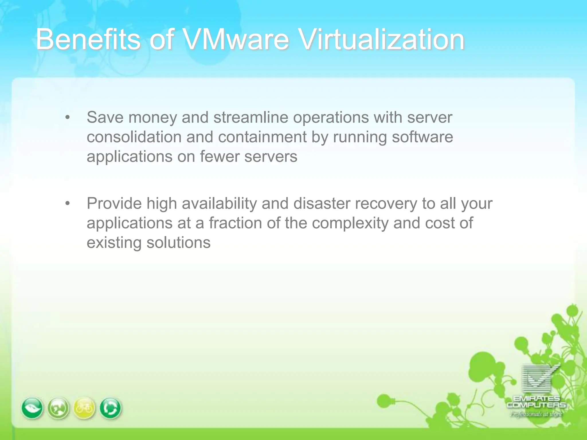 Benefits of VMware Virtualization
• Save money and streamline operations with server
consolidation and containment by running software
applications on fewer servers
• Provide high availability and disaster recovery to all your
applications at a fraction of the complexity and cost of
existing solutions
 