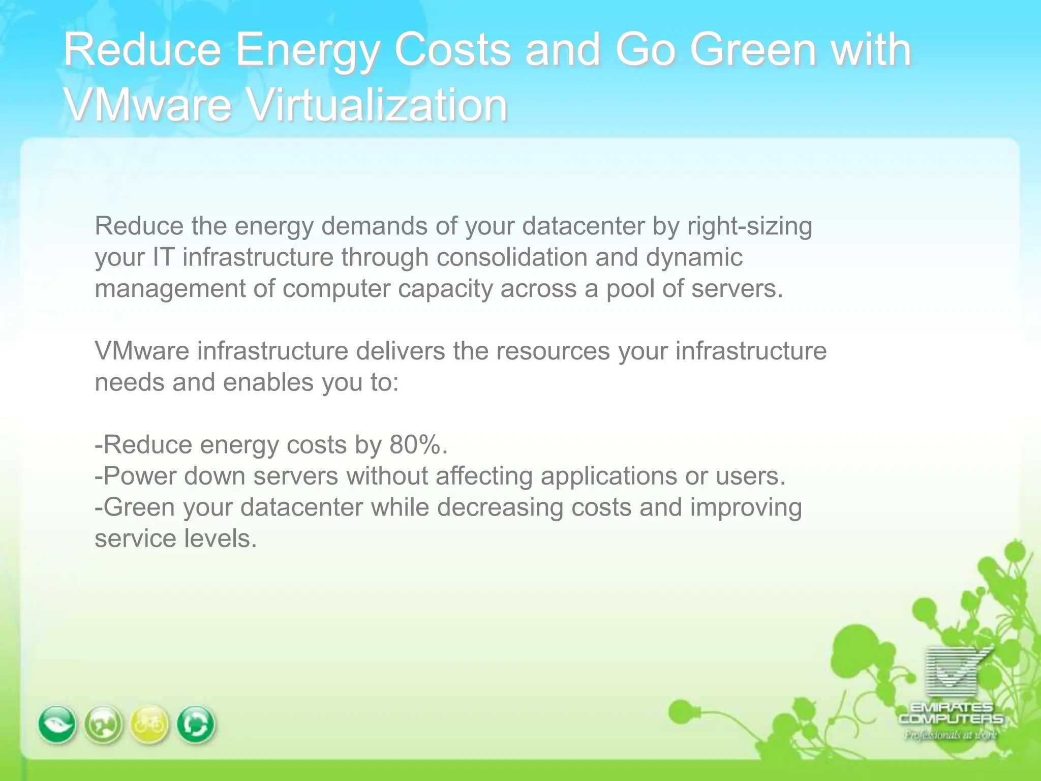 Reduce Energy Costs and Go Green with
VMware Virtualization
Reduce the energy demands of your datacenter by right-sizing
your IT infrastructure through consolidation and dynamic
management of computer capacity across a pool of servers.
VMware infrastructure delivers the resources your infrastructure
needs and enables you to:
-Reduce energy costs by 80%.
-Power down servers without affecting applications or users.
-Green your datacenter while decreasing costs and improving
service levels.
 