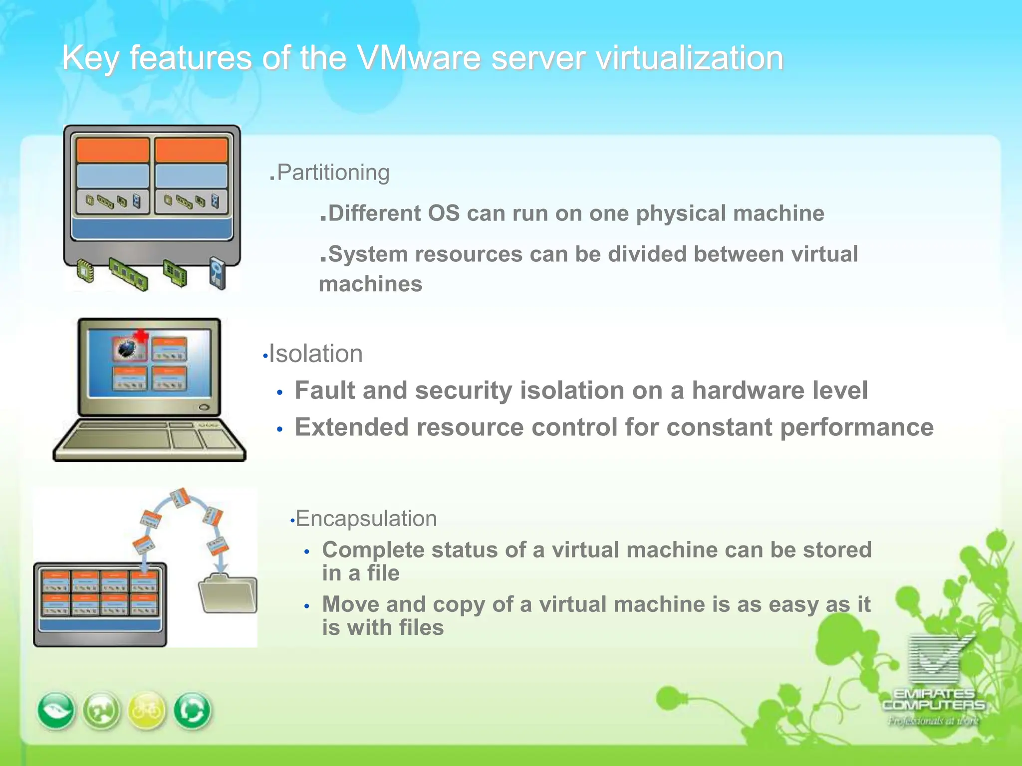 Key features of the VMware server virtualization
.Partitioning
.Different OS can run on one physical machine
.System resources can be divided between virtual
machines
•Isolation
 Fault and security isolation on a hardware level
 Extended resource control for constant performance
•Encapsulation
 Complete status of a virtual machine can be stored
in a file
 Move and copy of a virtual machine is as easy as it
is with files
 