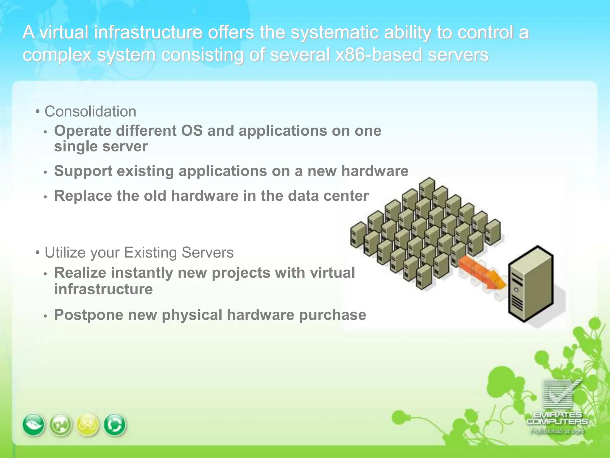 A virtual infrastructure offers the systematic ability to control a
complex system consisting of several x86-based servers
• Consolidation
 Operate different OS and applications on one
single server
 Support existing applications on a new hardware
 Replace the old hardware in the data center
• Utilize your Existing Servers
 Realize instantly new projects with virtual
infrastructure
 Postpone new physical hardware purchase
 