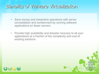 Benefits of VMware Virtualization Save money and streamline operations with server  consolidation and containment by running software applications on fewer servers  Provide high availability and disaster recovery to all your applications at a fraction of the complexity and cost of existing solutions  