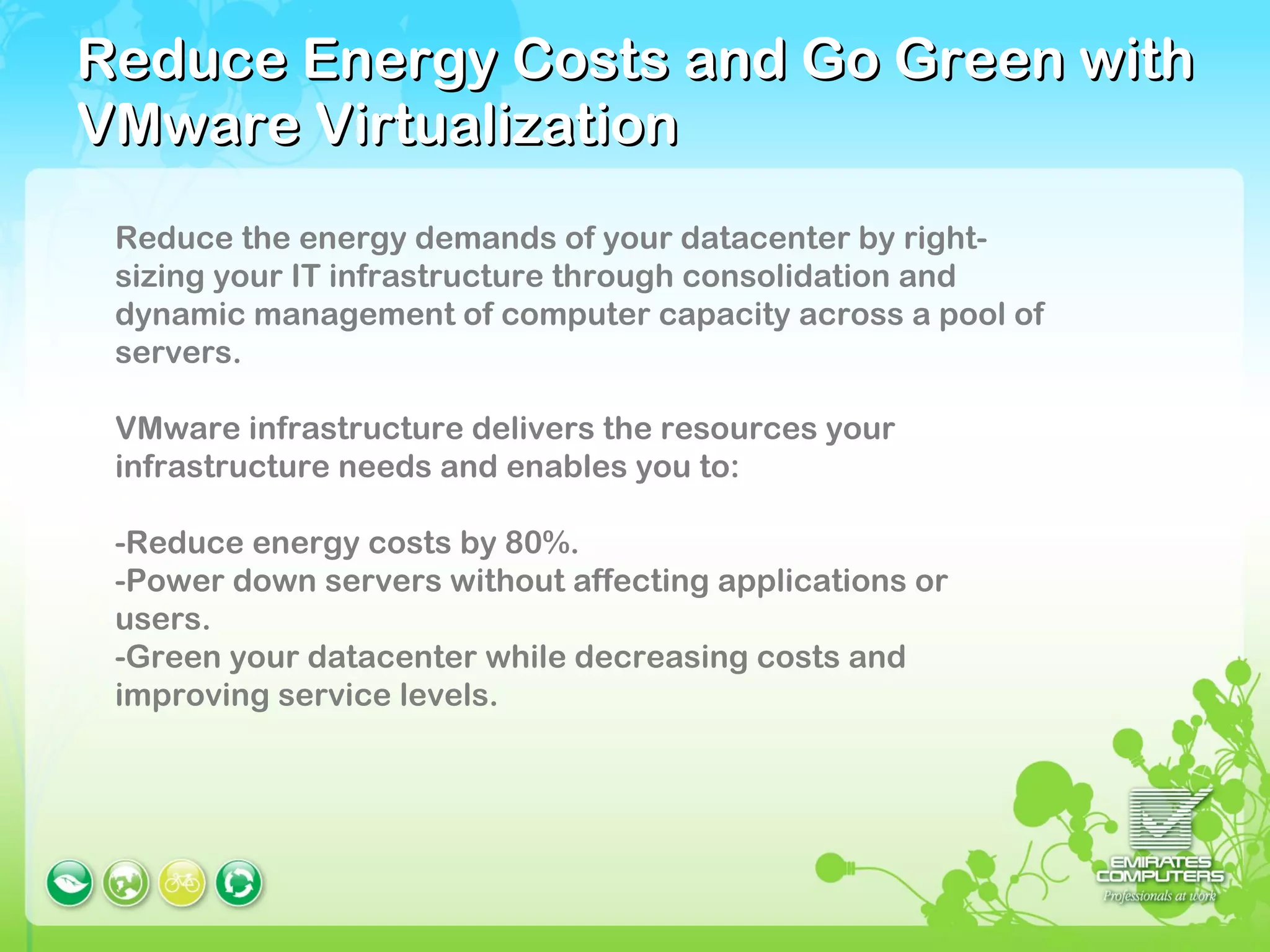 Reduce Energy Costs and Go Green with VMware Virtualization Reduce the energy demands of your datacenter by right-sizing your IT infrastructure through consolidation and dynamic management of computer capacity across a pool of servers.  VMware infrastructure delivers the resources your infrastructure needs and enables you to: -Reduce energy costs by 80%.  -Power down servers without affecting applications or users.  -Green your datacenter while decreasing costs and improving service levels. 