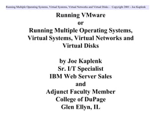 Running Multiple Operating Systems, Virtual Systems, Virtual Networks and Virtual Disks – Copyright 2001 - Joe Kaplenk


                            Running VMware
                                    or
                  Running Multiple Operating Systems,
                  Virtual Systems, Virtual Networks and
                               Virtual Disks

                                     by Joe Kaplenk
                                    Sr. I/T Specialist
                                  IBM Web Server Sales
                                           and
                                 Adjunct Faculty Member
                                    College of DuPage
                                     Glen Ellyn, IL
 
