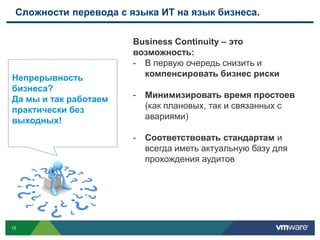 Сложности перевода с языка ИТ на язык бизнеса.

                       Business Continuity – это
                       возможность:
                       - В первую очередь снизить и
Непрерывность            компенсировать бизнес риски
бизнеса?
Да мы и так работаем   -   Минимизировать время простоев
практически без            (как плановых, так и связанных с
выходных!                  авариями)

                       -   Соответствовать стандартам и
                           всегда иметь актуальную базу для
                           прохождения аудитов




15
 
