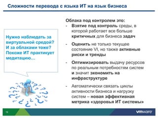 Сложности перевода с языка ИТ на язык бизнеса

                       Облака под контролем это:
                       - Взятие под контроль среды, в
                         которой работает все больше
Нужно наблюдать за       критичных для бизнеса задач
виртуальной средой?    -   Оценить не только текущее
И за облаками тоже?        состояние VI, но также активные
Похоже ИТ практикует       риски и тренды
медитацию…
                       -   Оптимизировать выдачу ресурсов
                           по реальным потребностям систем
                           и значит экономить на
                           инфраструктуре
                       -   Автоматически связать циклы
                           активности бизнеса и нагрузку
                           систем – новая эффективная
                           метрика «здоровья ИТ системы»

19
 