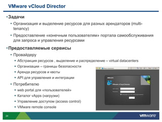 VMware vCloud Director

• Задачи
   • Организация и выделение ресурсов для разных арендаторов (multi-
      tenancy)
     • Предоставление «конечным пользователям» портала самообслуживания
      для запроса и управления ресурсами
• Предоставляемые сервисы
   • Провайдеру
        Абстракция ресурсов , выделение и распределение – virtual datacenters
        Организации – границы безопасности
        Аренда ресурсов и квоты
        API для управления и интеграции
     • Потребителю
        web portal для «пользователей»
        Каталог vApps (нагрузки)
        Управление доступом (access control)
        VMware remote console

24
 