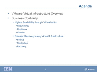 Agenda

• VMware Virtual Infrastructure Overview
• Business Continuity
   • Higher Availability through Virtualization
      • Redundancy
      • Clustering
      • VMotion
   • Disaster Recovery using Virtual Infrastructure
      • Backup
      • Replication
      • Recovery




                                  1
 