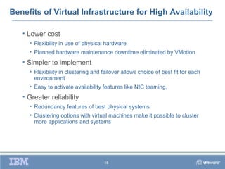 Benefits of Virtual Infrastructure for High Availability

   • Lower cost
     • Flexibility in use of physical hardware
     • Planned hardware maintenance downtime eliminated by VMotion
   • Simpler to implement
     • Flexibility in clustering and failover allows choice of best fit for each
       environment
     • Easy to activate availability features like NIC teaming,
   • Greater reliability
     • Redundancy features of best physical systems
     • Clustering options with virtual machines make it possible to cluster
       more applications and systems




                                     18
 