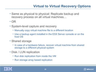 Virtual to Virtual Recovery Options

• Same as physical to physical: Replicate backup and
  recovery process on all virtual machines…
• OR
• System-level capture and recovery
  • Manually copy virtual machine file to a different location
  • Use a backup agent installed in the ESX Server console or on the
    host OS
• Shared storage
  • In case of a hardware failure, recover virtual machine from shared
    storage to a different physical system
• Disk / LUN replication
  • Run disk replication from inside the VM
  • Run storage array based replication


                                 28
 
