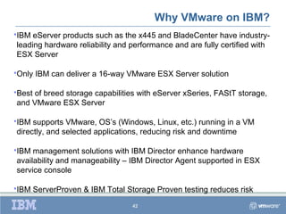 Why VMware on IBM?
IBM eServer products such as the x445 and BladeCenter have industry-
leading hardware reliability and performance and are fully certified with
ESX Server

Only   IBM can deliver a 16-way VMware ESX Server solution

Best
    of breed storage capabilities with eServer xSeries, FAStT storage,
and VMware ESX Server

IBM supports VMware, OS’s (Windows, Linux, etc.) running in a VM
directly, and selected applications, reducing risk and downtime

IBM management solutions with IBM Director enhance hardware
availability and manageability – IBM Director Agent supported in ESX
service console

IBM    ServerProven & IBM Total Storage Proven testing reduces risk
                                   42
 
