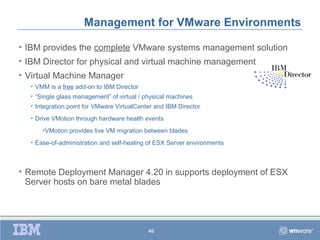 Management for VMware Environments

• IBM provides the complete VMware systems management solution
• IBM Director for physical and virtual machine management
• Virtual Machine Manager
  • VMM is a free add-on to IBM Director
  • “Single glass management” of virtual / physical machines
  • Integration point for VMware VirtualCenter and IBM Director
  • Drive VMotion through hardware health events
      •VMotion provides live VM migration between blades
  • Ease-of-administration and self-healing of ESX Server environments



• Remote Deployment Manager 4.20 in supports deployment of ESX
  Server hosts on bare metal blades




                                            46
 
