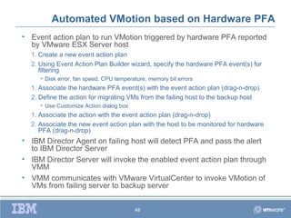 Automated VMotion based on Hardware PFA
• Event action plan to run VMotion triggered by hardware PFA reported
  by VMware ESX Server host
  1. Create a new event action plan
  2. Using Event Action Plan Builder wizard, specify the hardware PFA event(s) for
     filtering
     • Disk error, fan speed, CPU temperature, memory bit errors
  1. Associate the hardware PFA event(s) with the event action plan (drag-n-drop)
  2. Define the action for migrating VMs from the failing host to the backup host
     • Use Customize Action dialog box
  1. Associate the action with the event action plan (drag-n-drop)
  2. Associate the new event action plan with the host to be monitored for hardware
     PFA (drag-n-drop)
• IBM Director Agent on failing host will detect PFA and pass the alert
  to IBM Director Server
• IBM Director Server will invoke the enabled event action plan through
  VMM
• VMM communicates with VMware VirtualCenter to invoke VMotion of
  VMs from failing server to backup server


                                         48
 