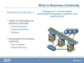 What is Business Continuity

Business Continuity =              “Always-on” uninterrupted
                              availability of business systems and
                                            applications
• Types of interruptions to
  business continuity:
  • Planned downtime
  • Unplanned downtime
  • Disasters


• Components of business
  continuity:
  • High Availability
  • Disaster Recovery




                               9
 