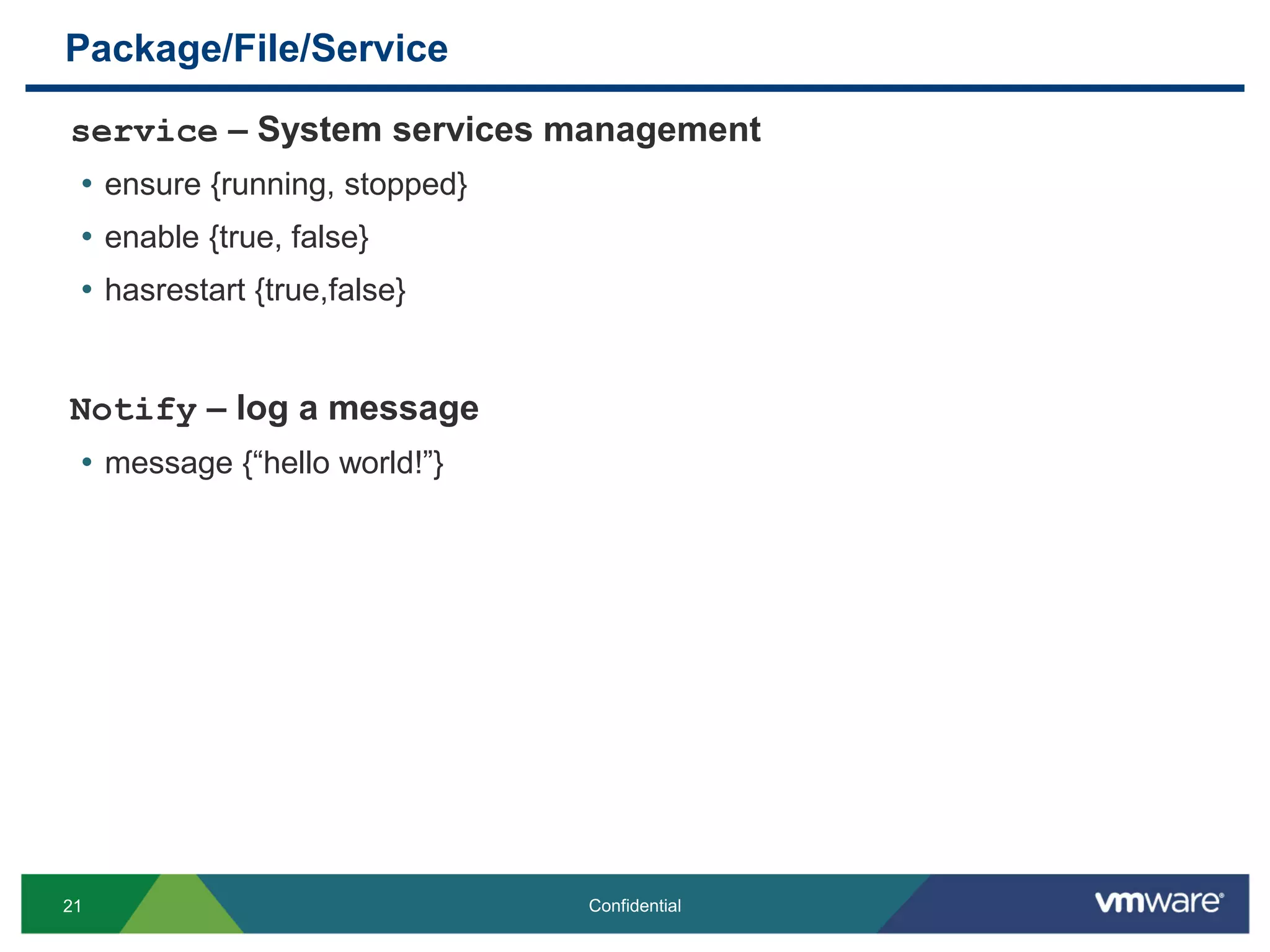 Package/File/Service
service – System services management
• ensure {running, stopped}
• enable {true, false}
• hasrestart {true,false}
Notify – log a message
• message {“hello world!”}
21 Confidential
 