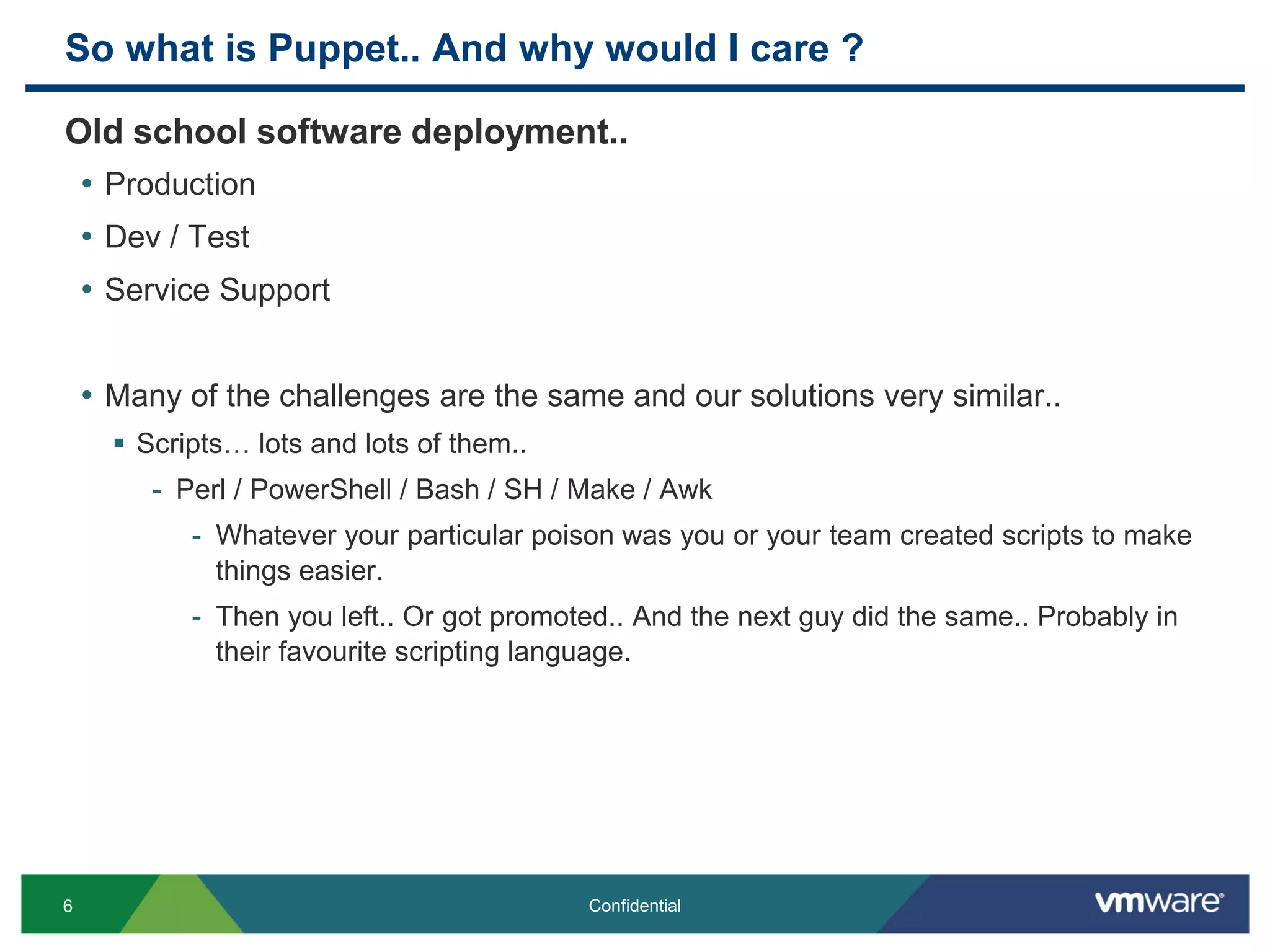 So what is Puppet.. And why would I care ?
Old school software deployment..
• Production
• Dev / Test
• Service Support
• Many of the challenges are the same and our solutions very similar..
 Scripts… lots and lots of them..
- Perl / PowerShell / Bash / SH / Make / Awk
- Whatever your particular poison was you or your team created scripts to make
things easier.
- Then you left.. Or got promoted.. And the next guy did the same.. Probably in
their favourite scripting language.
6 Confidential
 