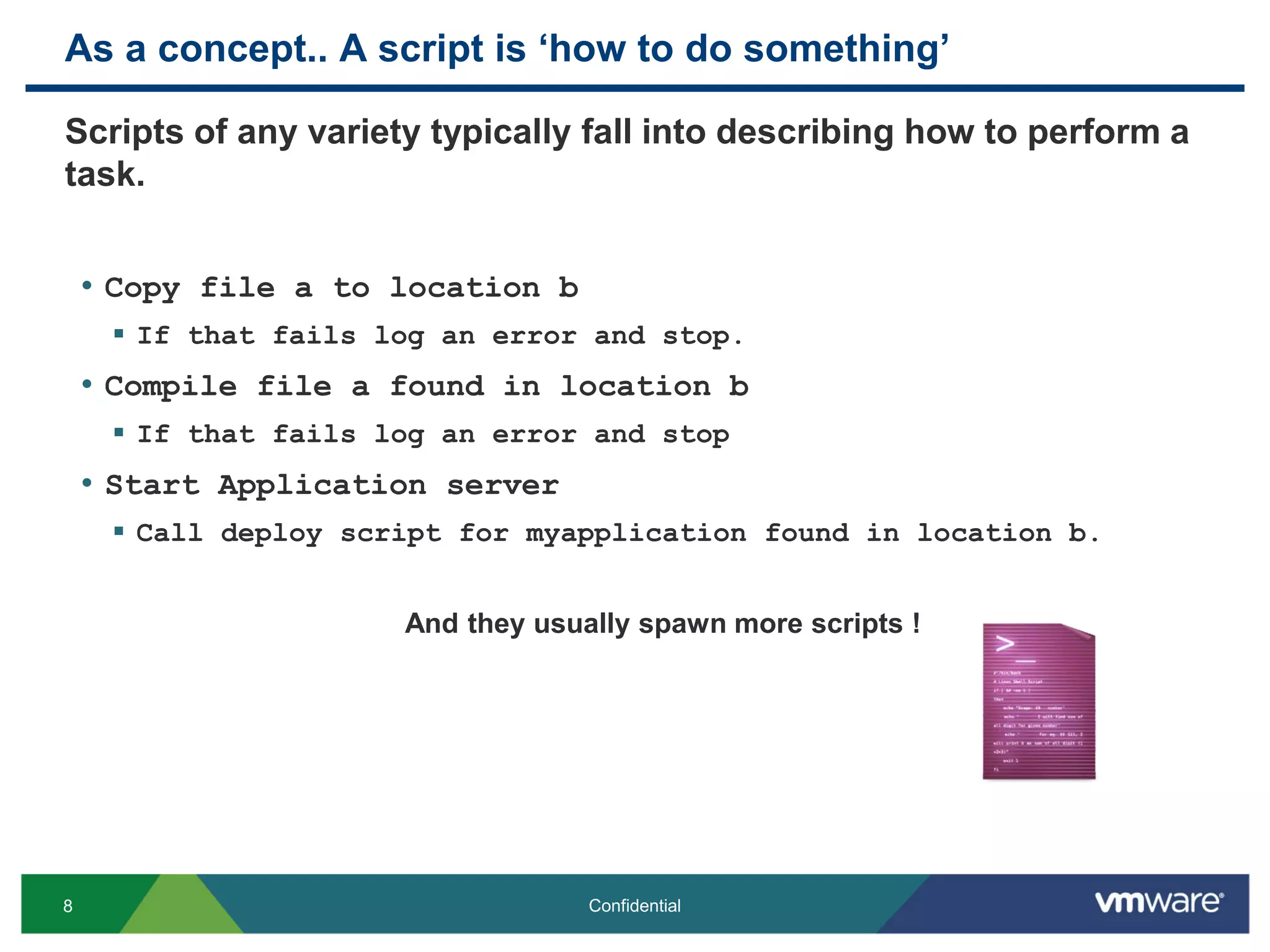 As a concept.. A script is ‘how to do something’
Scripts of any variety typically fall into describing how to perform a
task.
• Copy file a to location b
 If that fails log an error and stop.
• Compile file a found in location b
 If that fails log an error and stop
• Start Application server
 Call deploy script for myapplication found in location b.
And they usually spawn more scripts !
8 Confidential
 