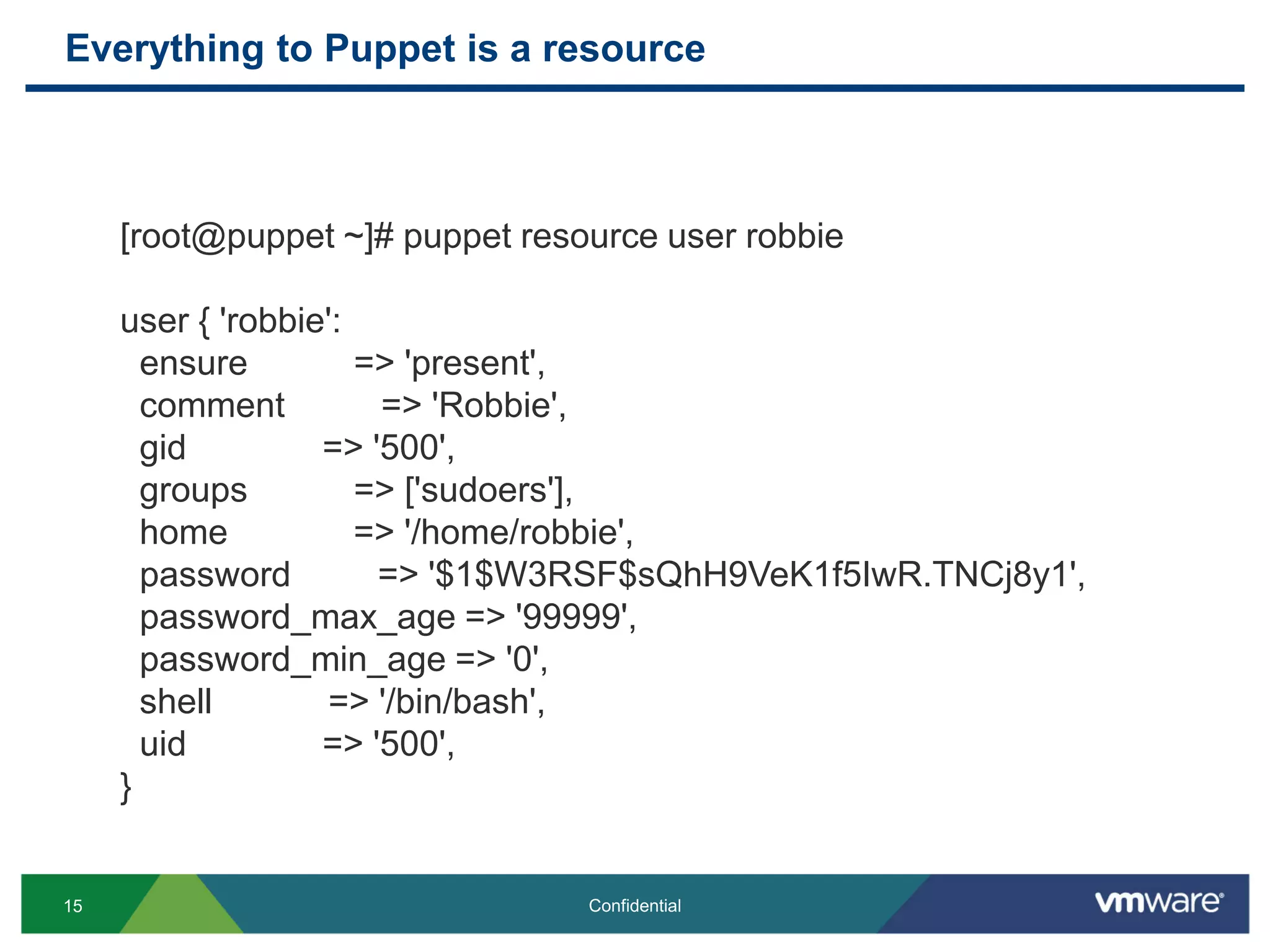 Everything to Puppet is a resource
15 Confidential
[root@puppet ~]# puppet resource user robbie
user { 'robbie':
ensure => 'present',
comment => 'Robbie',
gid => '500',
groups => ['sudoers'],
home => '/home/robbie',
password => '$1$W3RSF$sQhH9VeK1f5IwR.TNCj8y1',
password_max_age => '99999',
password_min_age => '0',
shell => '/bin/bash',
uid => '500',
}
 