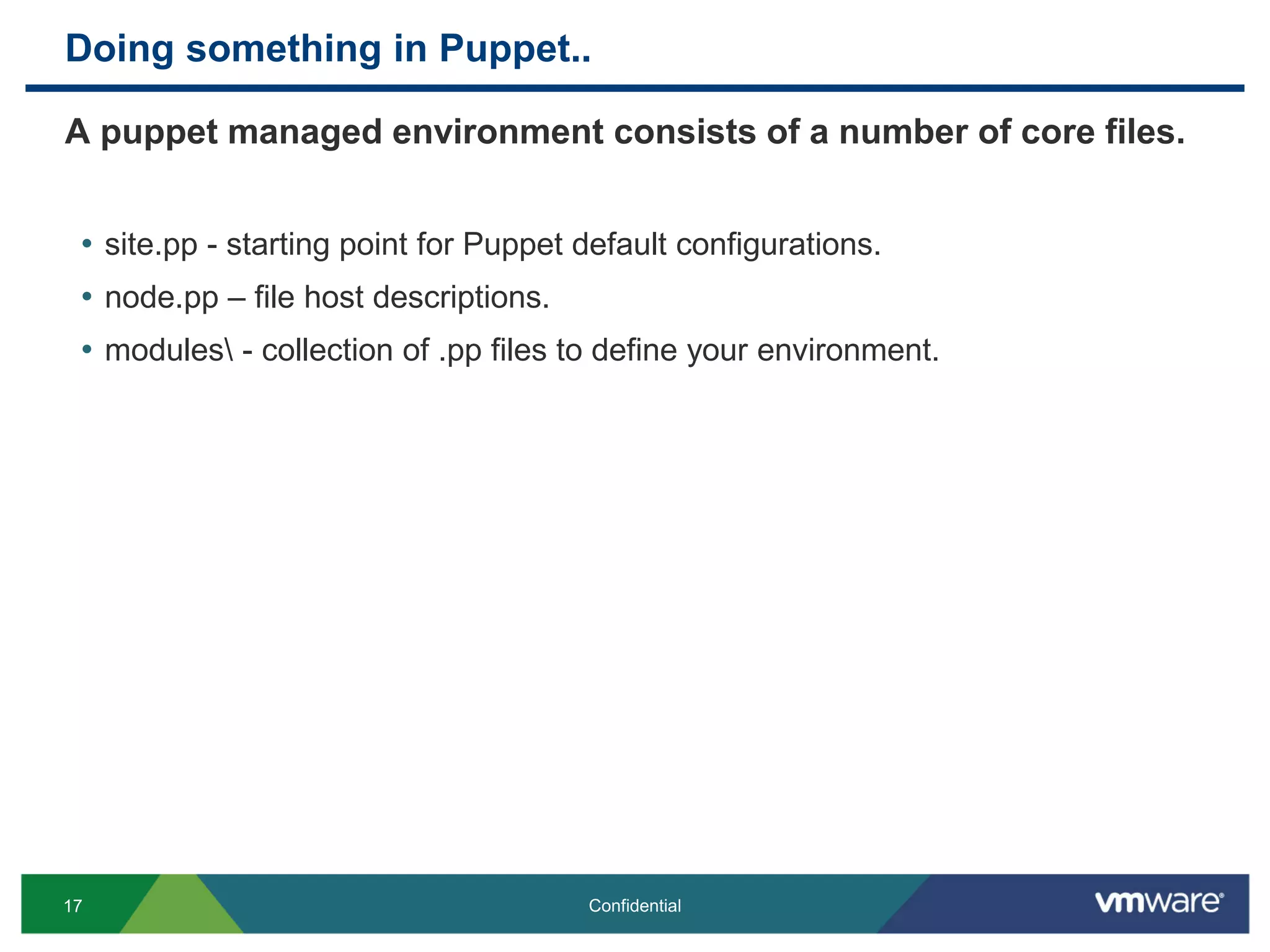 Doing something in Puppet..
A puppet managed environment consists of a number of core files.
• site.pp - starting point for Puppet default configurations.
• node.pp – file host descriptions.
• modules - collection of .pp files to define your environment.
17 Confidential
 