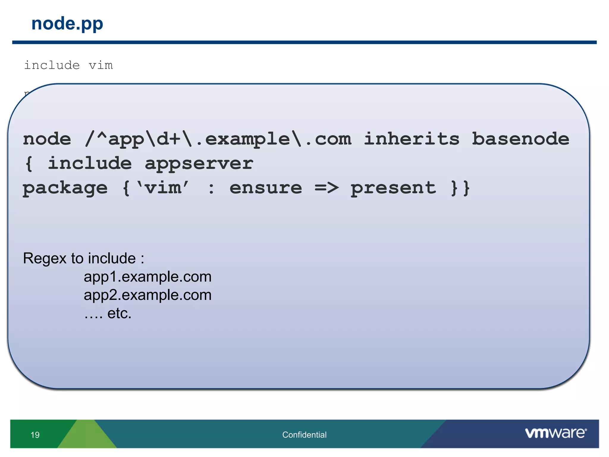 include vim
node basenode
{service {“telnet":ensure => "stopped", }}
node ‘proxy.example.com’ inherits basenode
{ include proxy }
node /^wwwd+.example.com/ inherits basenode
{ include webserver }
node /^appd+.example.com/ inherits basenode
{ include appserver
package {‘vim’ : ensure => present }}
node basenode
{
service {“telnet":ensure => "stopped", }
}
node.pp
19 Confidential
node ‘proxy.example.com’ inherits basenode
{ include proxy }
node /^wwwd+.example.com/ inherits basenode
{ include webserver }
Regex to include :
www1.example.com
www2.example.com
…. etc.
node /^appd+.example.com inherits basenode
{ include appserver
package {‘vim’ : ensure => present }}
Regex to include :
app1.example.com
app2.example.com
…. etc.
 