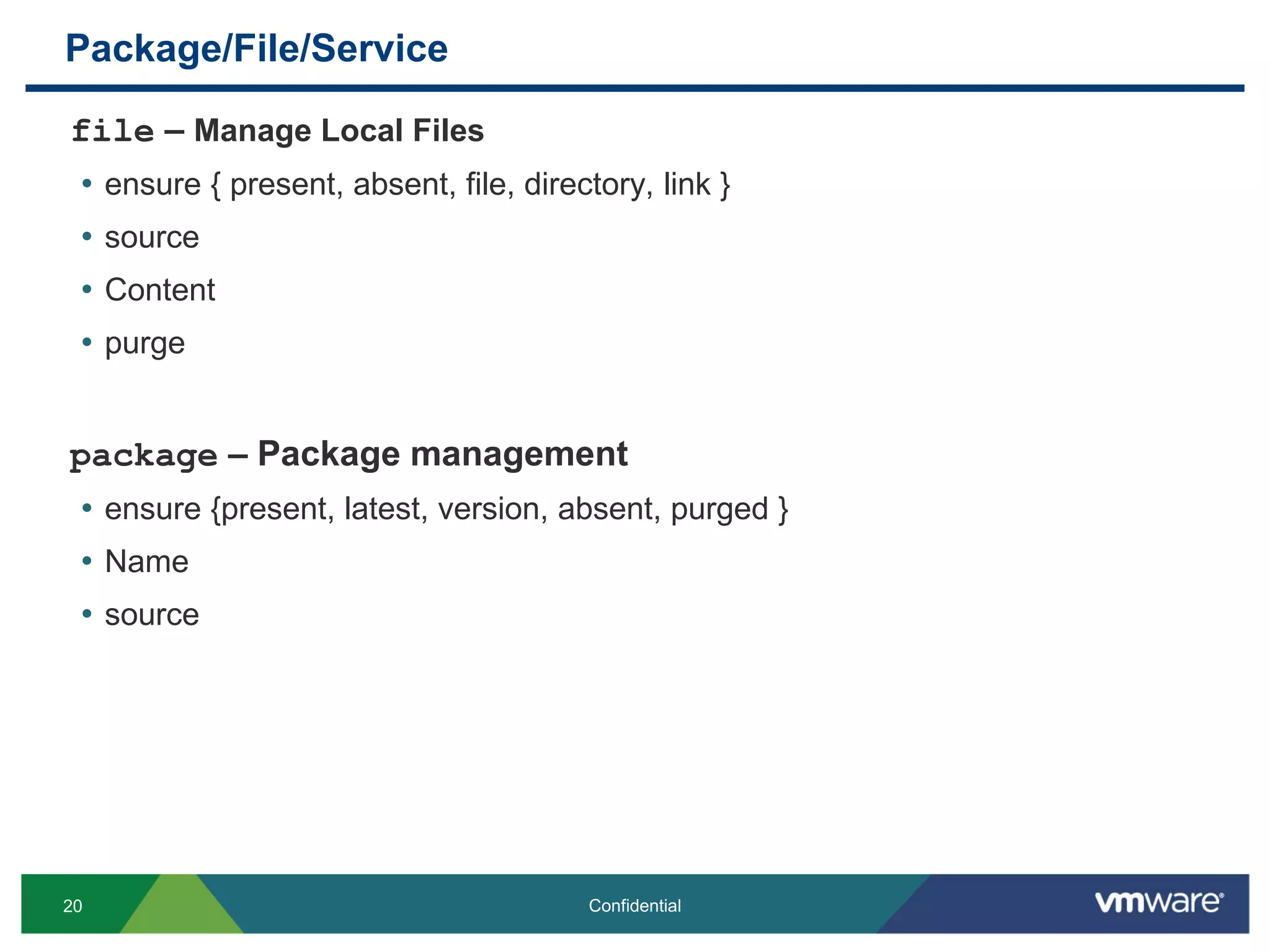 Package/File/Service
file – Manage Local Files
• ensure { present, absent, file, directory, link }
• source
• Content
• purge
package – Package management
• ensure {present, latest, version, absent, purged }
• Name
• source
20 Confidential
 