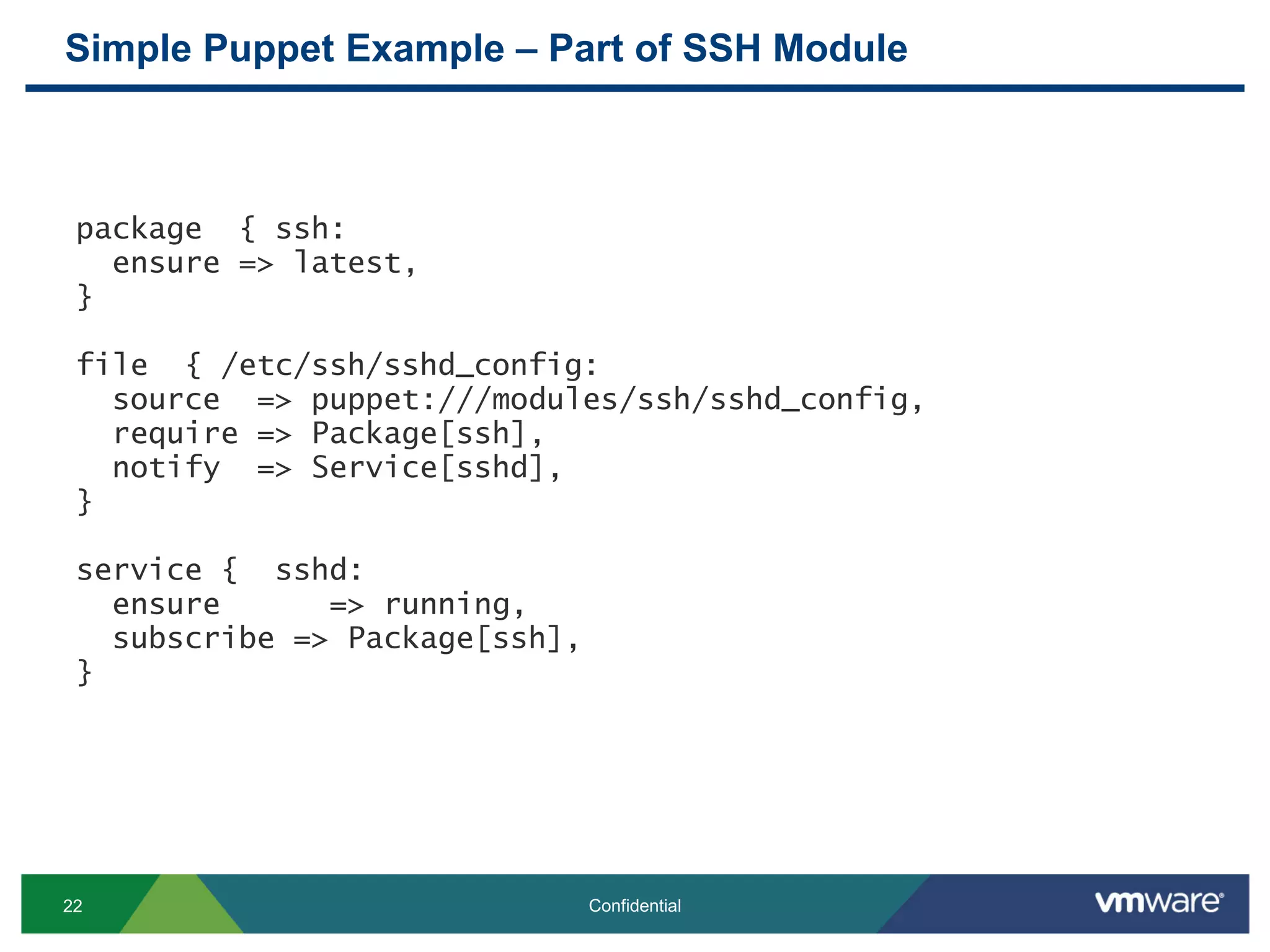 Simple Puppet Example – Part of SSH Module
22 Confidential
package { ssh:
ensure => latest,
}
file { /etc/ssh/sshd_config:
source => puppet:///modules/ssh/sshd_config,
require => Package[ssh],
notify => Service[sshd],
}
service { sshd:
ensure => running,
subscribe => Package[ssh],
}
 