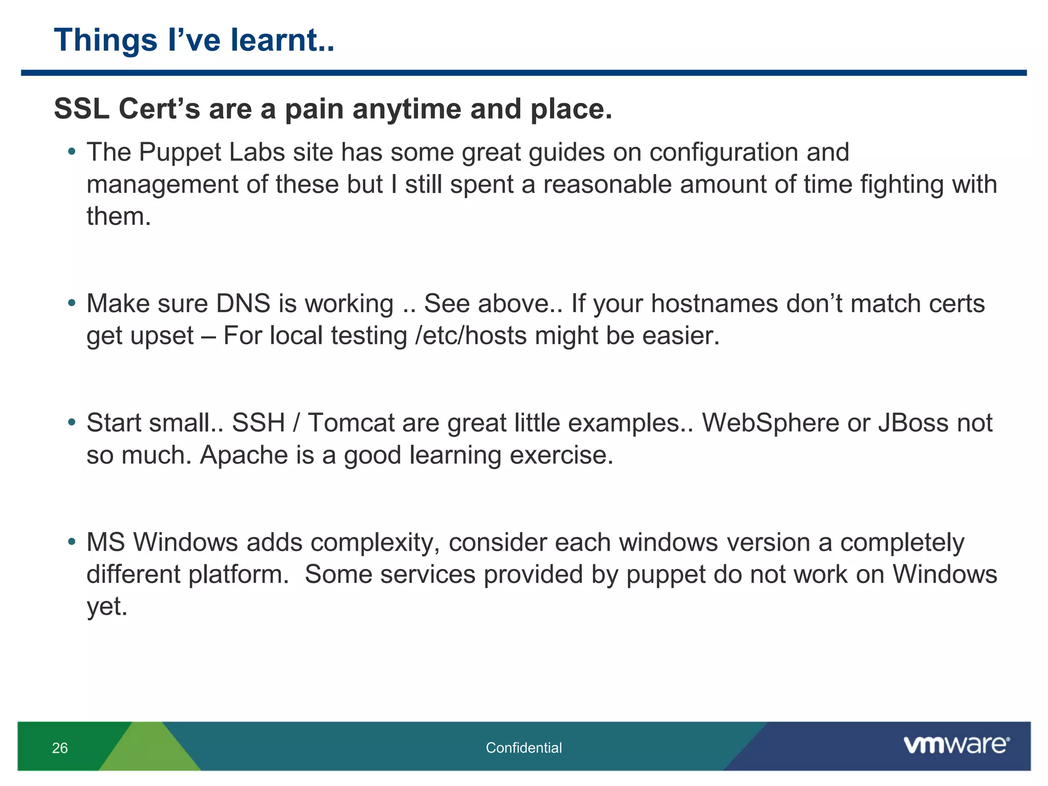 Things I’ve learnt..
SSL Cert’s are a pain anytime and place.
• The Puppet Labs site has some great guides on configuration and
management of these but I still spent a reasonable amount of time fighting with
them.
• Make sure DNS is working .. See above.. If your hostnames don’t match certs
get upset – For local testing /etc/hosts might be easier.
• Start small.. SSH / Tomcat are great little examples.. WebSphere or JBoss not
so much. Apache is a good learning exercise.
• MS Windows adds complexity, consider each windows version a completely
different platform. Some services provided by puppet do not work on Windows
yet.
26 Confidential
 